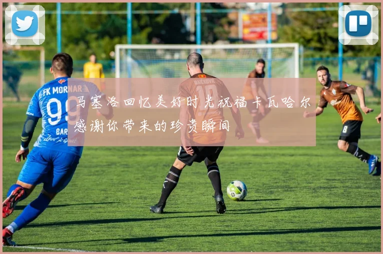 马塞洛回忆美好时光祝福卡瓦哈尔感谢你带来的珍贵瞬间