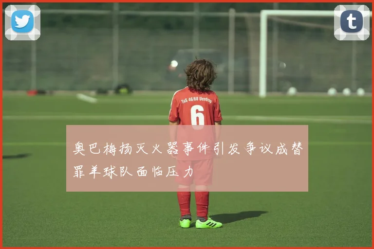 奥巴梅扬灭火器事件引发争议成替罪羊球队面临压力