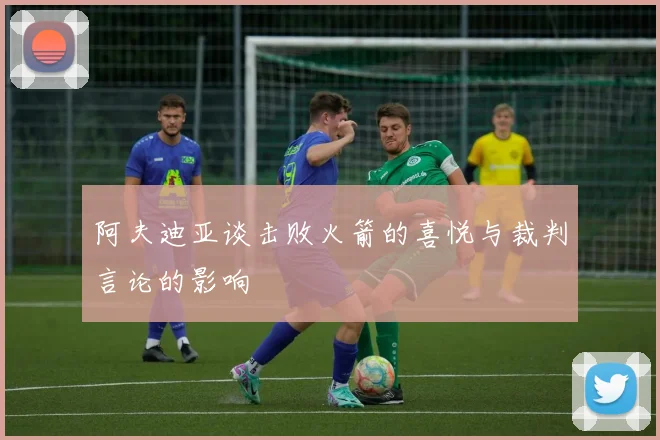 阿夫迪亚谈击败火箭的喜悦与裁判言论的影响