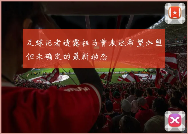 足球记者透露祖马曾表达希望加盟但未确定的最新动态