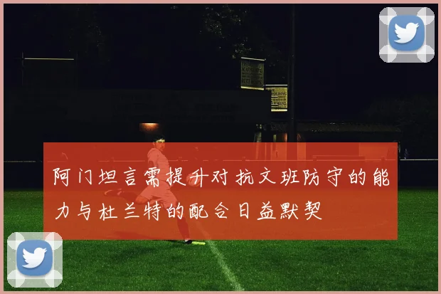 阿门坦言需提升对抗文班防守的能力与杜兰特的配合日益默契