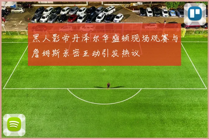 黑人影帝丹泽尔华盛顿现场观赛与詹姆斯亲密互动引发热议