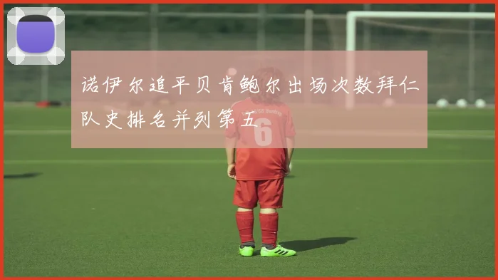 诺伊尔追平贝肯鲍尔出场次数拜仁队史排名并列第五