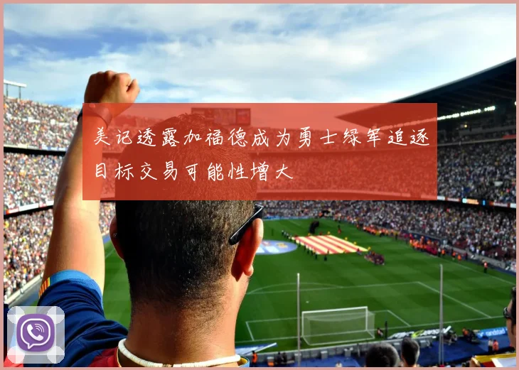 美记透露加福德成为勇士绿军追逐目标交易可能性增大