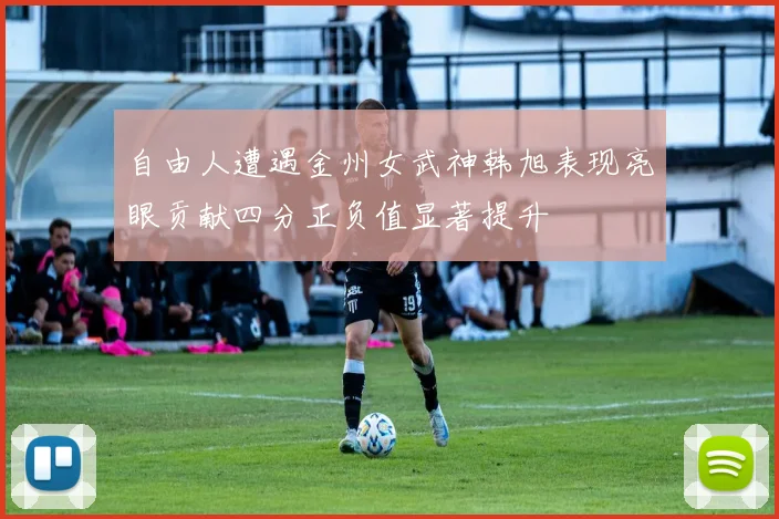 自由人遭遇金州女武神韩旭表现亮眼贡献四分正负值显著提升
