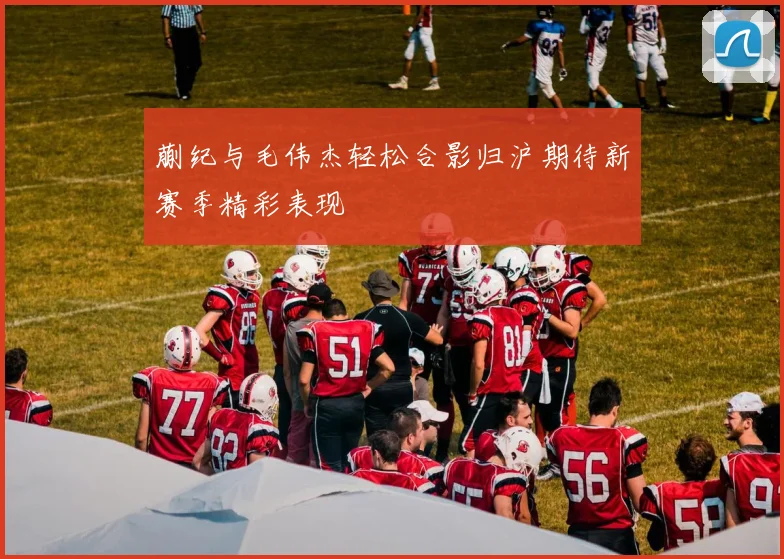 蒯纪与毛伟杰轻松合影归沪期待新赛季精彩表现
