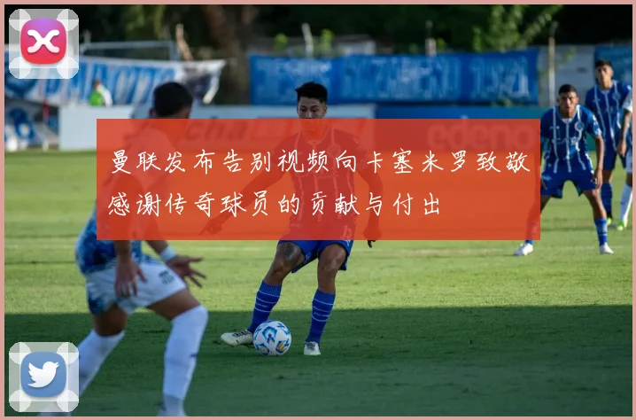 曼联发布告别视频向卡塞米罗致敬感谢传奇球员的贡献与付出