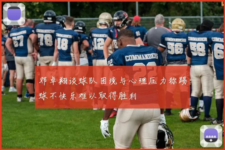 邓卓翔谈球队困境与心理压力称踢球不快乐难以取得胜利