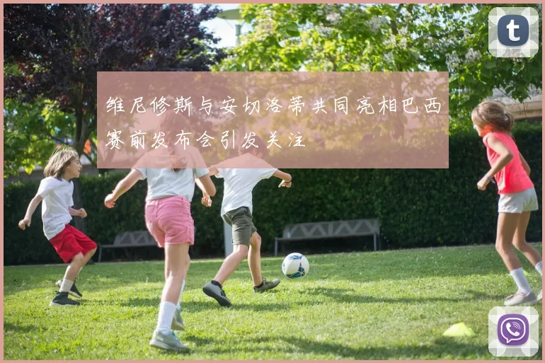 维尼修斯与安切洛蒂共同亮相巴西赛前发布会引发关注