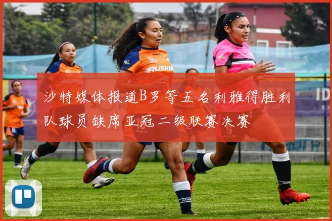 沙特媒体报道B罗等五名利雅得胜利队球员缺席亚冠二级联赛决赛