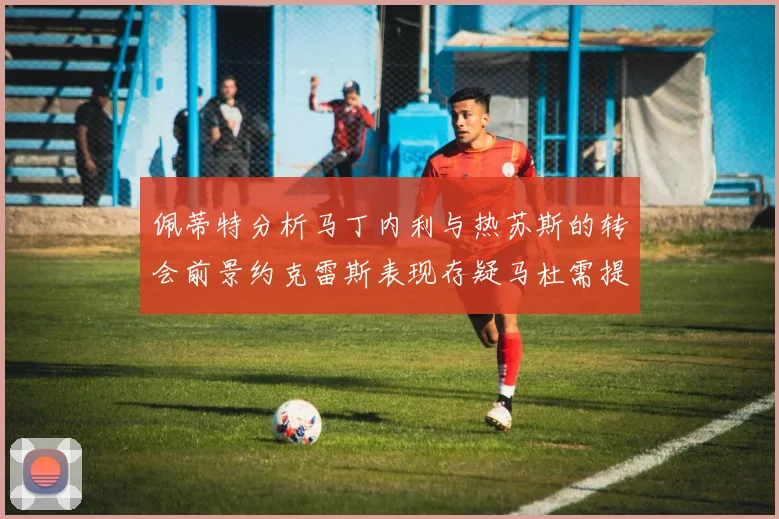 佩蒂特分析马丁内利与热苏斯的转会前景约克雷斯表现存疑马杜需提升才能留队
