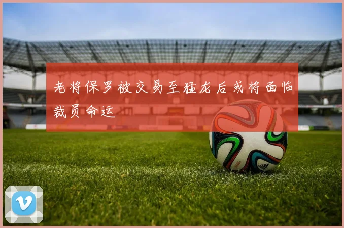 老将保罗被交易至猛龙后或将面临裁员命运