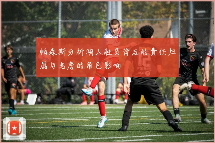 帕森斯分析湖人胜负背后的责任归属与老詹的角色影响