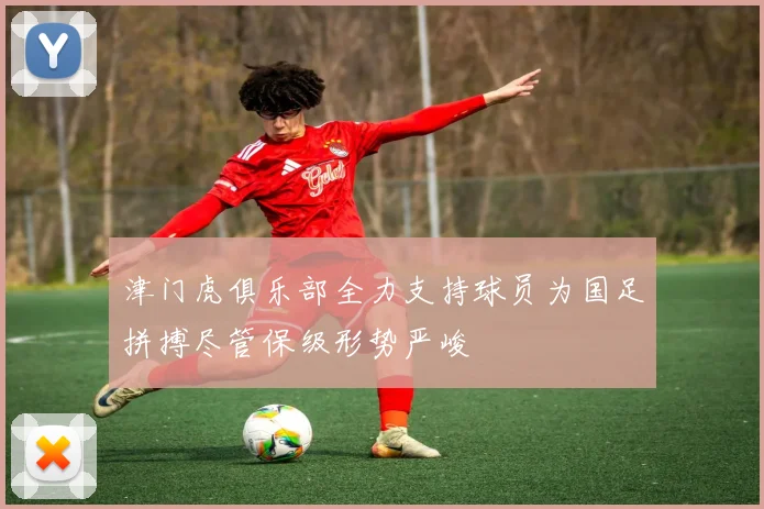 津门虎俱乐部全力支持球员为国足拼搏尽管保级形势严峻
