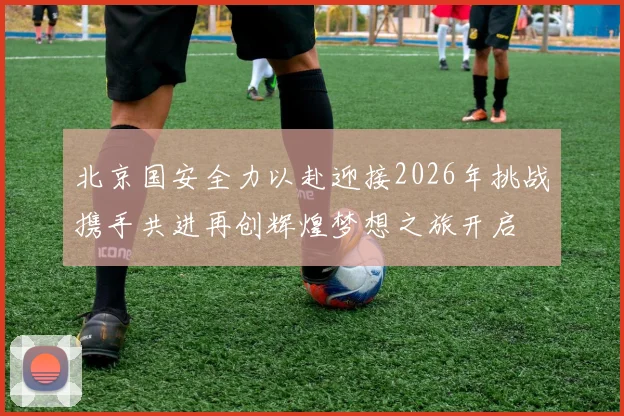 北京国安全力以赴迎接2026年挑战携手共进再创辉煌梦想之旅开启