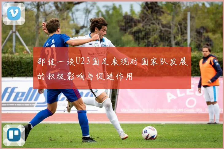 邵佳一谈U23国足表现对国家队发展的积极影响与促进作用