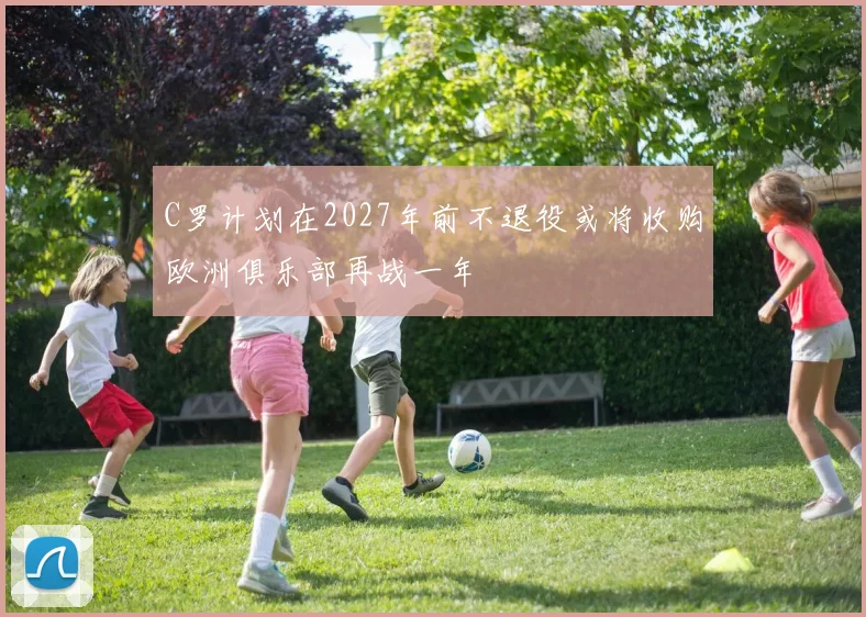 C罗计划在2027年前不退役或将收购欧洲俱乐部再战一年