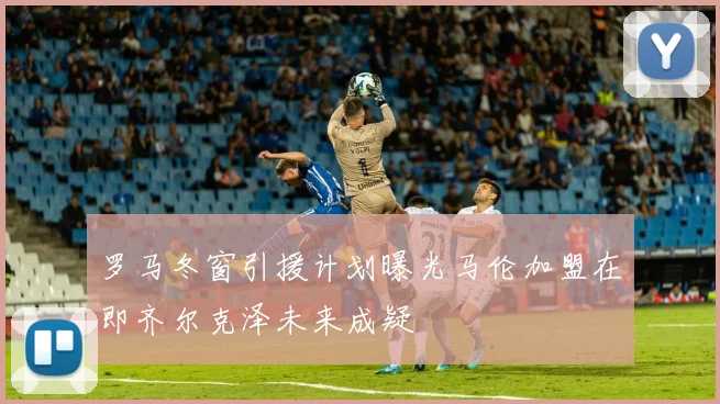 罗马冬窗引援计划曝光马伦加盟在即齐尔克泽未来成疑