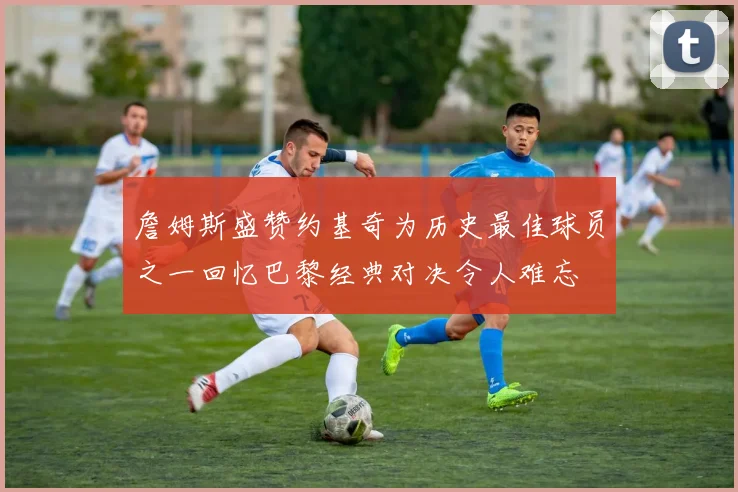 詹姆斯盛赞约基奇为历史最佳球员之一回忆巴黎经典对决令人难忘
