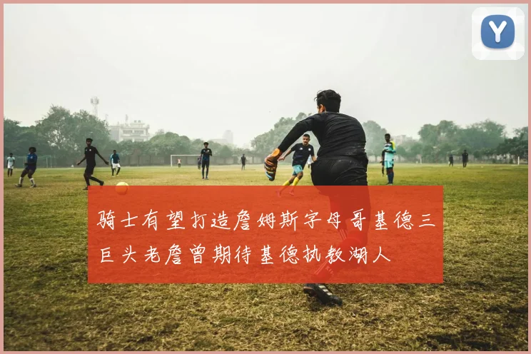 骑士有望打造詹姆斯字母哥基德三巨头老詹曾期待基德执教湖人